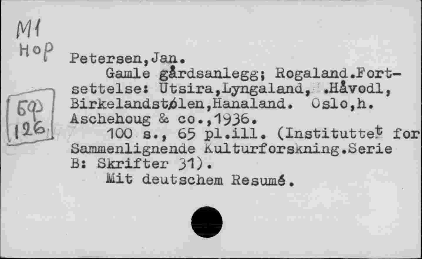 ﻿м< Hop
Реtersea,Jan.
Garnie gârdsaalegg; Kogaland.Fort-settelse: Utsira,Lyngaland, .Hàvodl, Birkelaadstj61ea,Hanalaad. Oslo,h. Aschehoug & co.,1936»
100 s., 65 pl.ill. (Institutte^ for Sammenligaende Kulturforskning.Serie B: Skrifter 31)•
Mit deutschem Hesumé.